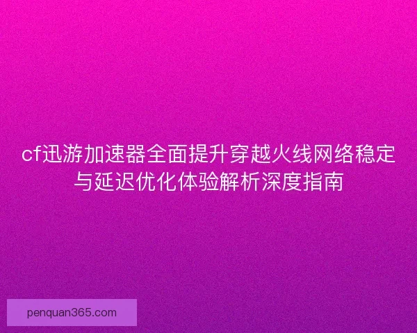cf迅游加速器全面提升穿越火线网络稳定与延迟优化体验解析深度指南