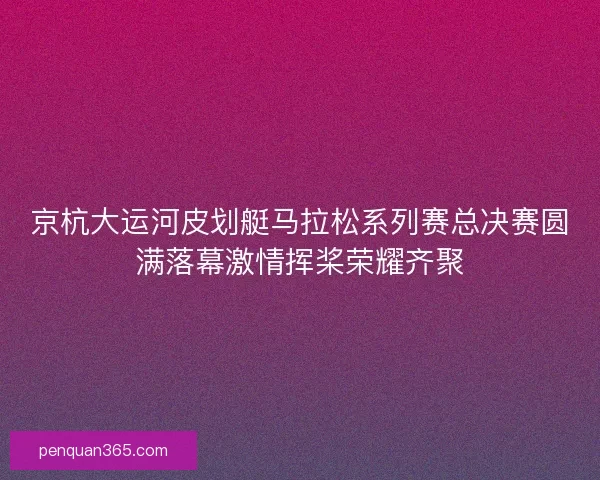 京杭大运河皮划艇马拉松系列赛总决赛圆满落幕激情挥桨荣耀齐聚