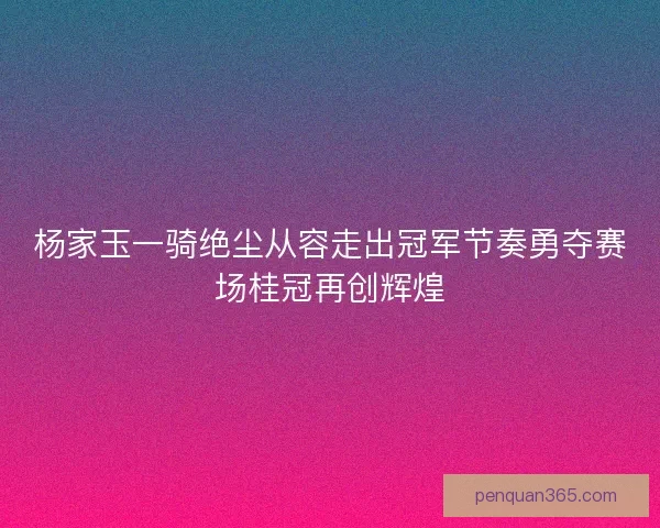 杨家玉一骑绝尘从容走出冠军节奏勇夺赛场桂冠再创辉煌